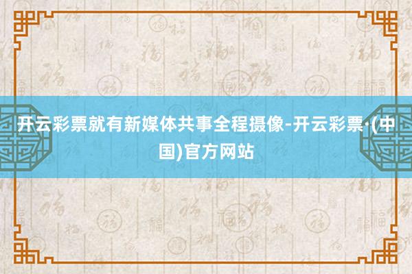 开云彩票就有新媒体共事全程摄像-开云彩票·(中国)官方网站