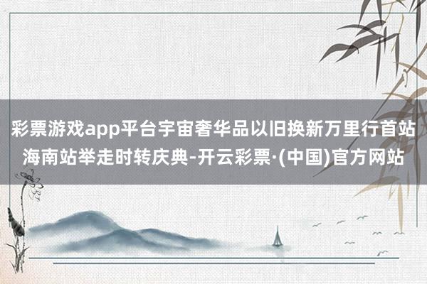 彩票游戏app平台宇宙奢华品以旧换新万里行首站海南站举走时转庆典-开云彩票·(中国)官方网站