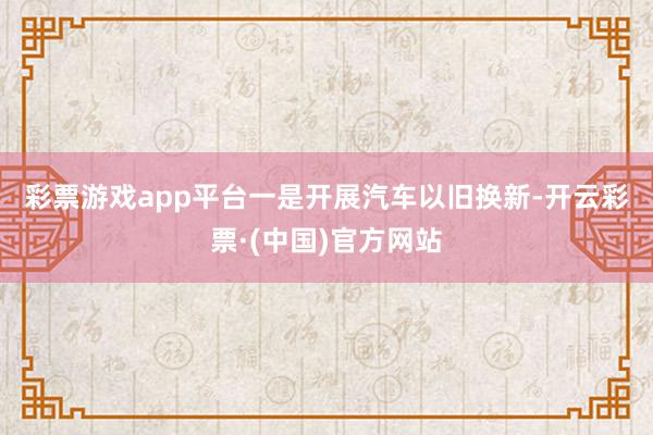 彩票游戏app平台　　一是开展汽车以旧换新-开云彩票·(中国)官方网站