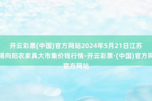 开云彩票(中国)官方网站2024年5月21日江苏无锡向阳农家具大市集价钱行情-开云彩票·(中国)官方网站