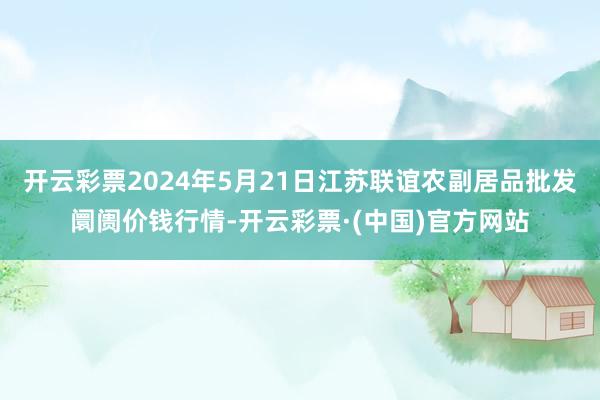 开云彩票2024年5月21日江苏联谊农副居品批发阛阓价钱行情-开云彩票·(中国)官方网站