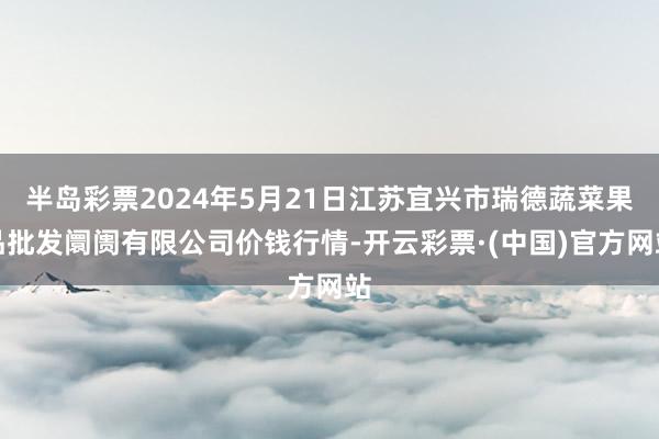 半岛彩票2024年5月21日江苏宜兴市瑞德蔬菜果品批发阛阓有限公司价钱行情-开云彩票·(中国)官方网站