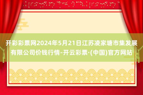 开彩彩票网2024年5月21日江苏凌家塘市集发展有限公司价钱行情-开云彩票·(中国)官方网站