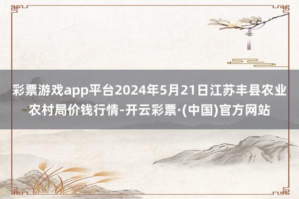 彩票游戏app平台2024年5月21日江苏丰县农业农村局价钱行情-开云彩票·(中国)官方网站