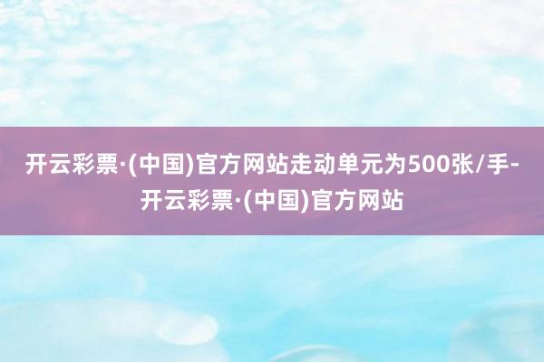 开云彩票·(中国)官方网站走动单元为500张/手-开云彩票·(中国)官方网站