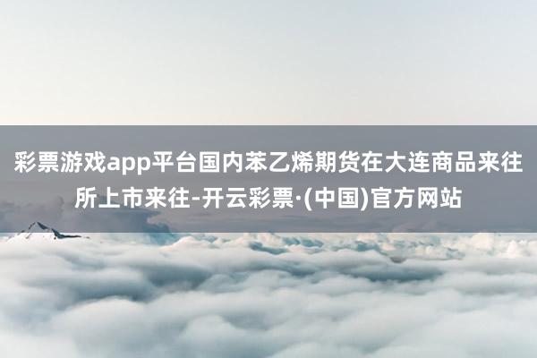 彩票游戏app平台国内苯乙烯期货在大连商品来往所上市来往-开云彩票·(中国)官方网站