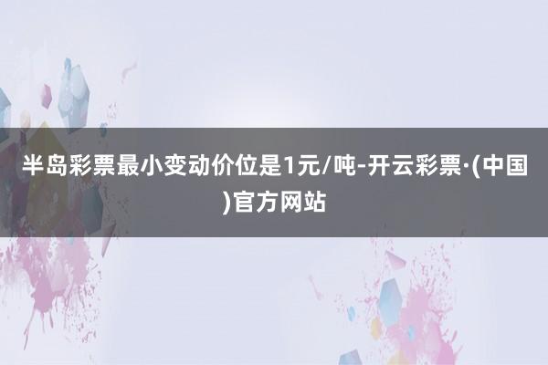 半岛彩票最小变动价位是1元/吨-开云彩票·(中国)官方网站