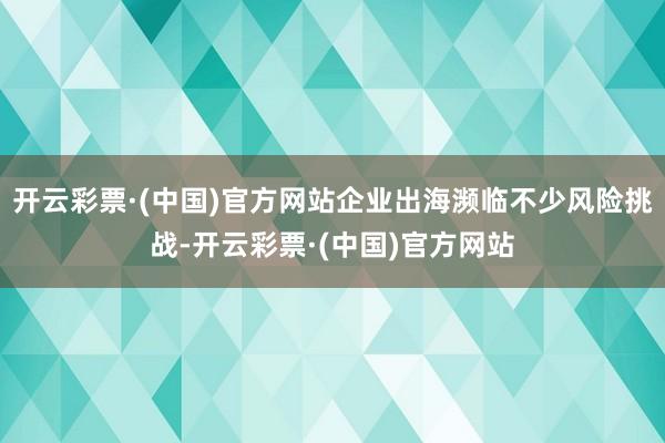 开云彩票·(中国)官方网站企业出海濒临不少风险挑战-开云彩票·(中国)官方网站