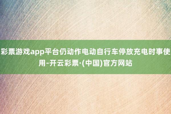 彩票游戏app平台仍动作电动自行车停放充电时事使用-开云彩票·(中国)官方网站