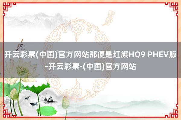 开云彩票(中国)官方网站那便是红旗HQ9 PHEV版-开云彩票·(中国)官方网站