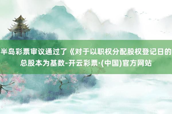 半岛彩票审议通过了《对于以职权分配股权登记日的总股本为基数-开云彩票·(中国)官方网站