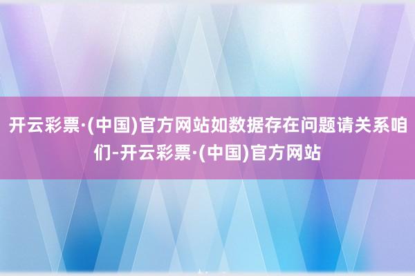 开云彩票·(中国)官方网站如数据存在问题请关系咱们-开云彩票·(中国)官方网站