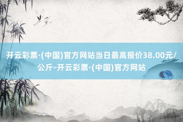 开云彩票·(中国)官方网站当日最高报价38.00元/公斤-开云彩票·(中国)官方网站