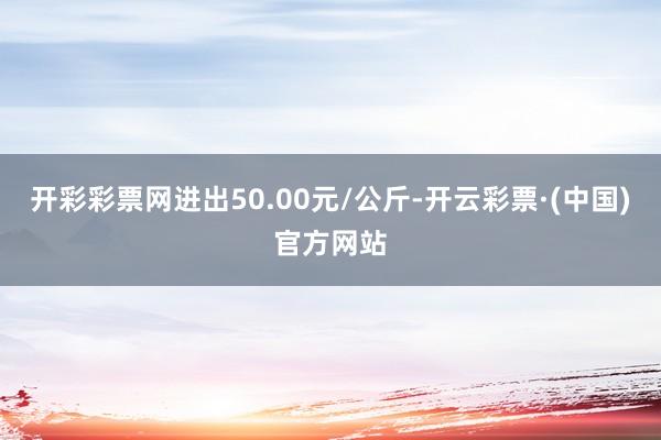 开彩彩票网进出50.00元/公斤-开云彩票·(中国)官方网站