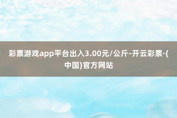 彩票游戏app平台出入3.00元/公斤-开云彩票·(中国)官方网站