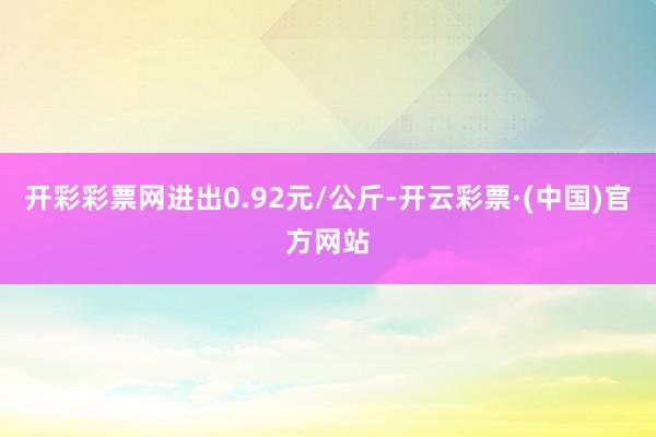 开彩彩票网进出0.92元/公斤-开云彩票·(中国)官方网站