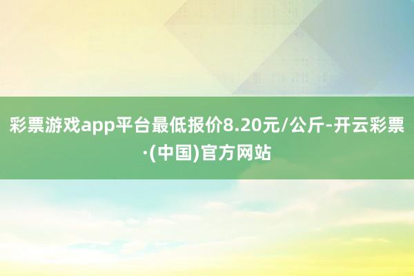 彩票游戏app平台最低报价8.20元/公斤-开云彩票·(中国)官方网站