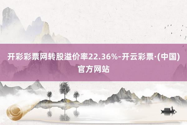 开彩彩票网转股溢价率22.36%-开云彩票·(中国)官方网站