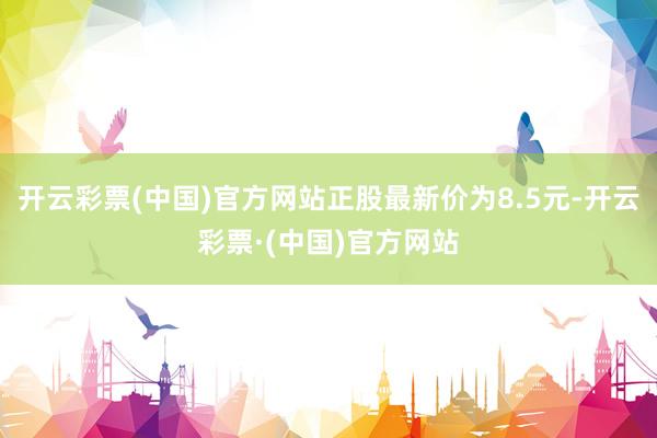 开云彩票(中国)官方网站正股最新价为8.5元-开云彩票·(中国)官方网站