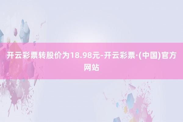 开云彩票转股价为18.98元-开云彩票·(中国)官方网站