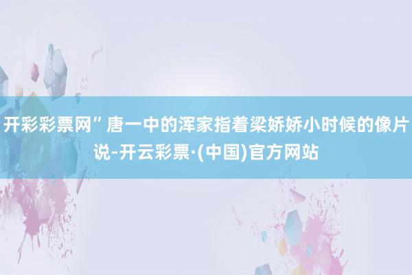 开彩彩票网”唐一中的浑家指着梁娇娇小时候的像片说-开云彩票·(中国)官方网站