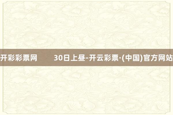 开彩彩票网        30日上昼-开云彩票·(中国)官方网站