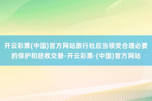 开云彩票(中国)官方网站旅行社应当领受合理必要的保护和拯救交替-开云彩票·(中国)官方网站