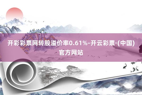 开彩彩票网转股溢价率0.61%-开云彩票·(中国)官方网站