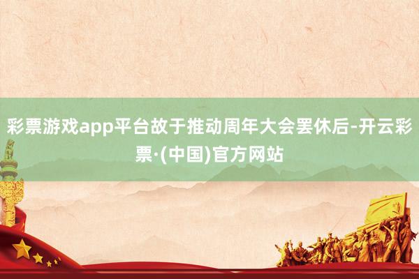 彩票游戏app平台故于推动周年大会罢休后-开云彩票·(中国)官方网站