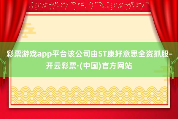 彩票游戏app平台该公司由ST康好意思全资抓股-开云彩票·(中国)官方网站