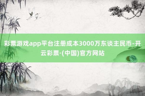 彩票游戏app平台注册成本3000万东谈主民币-开云彩票·(中国)官方网站