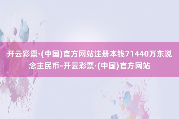 开云彩票·(中国)官方网站注册本钱71440万东说念主民币-开云彩票·(中国)官方网站