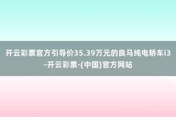 开云彩票官方引导价35.39万元的良马纯电轿车i3-开云彩票·(中国)官方网站