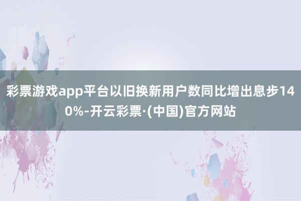 彩票游戏app平台以旧换新用户数同比增出息步140%-开云彩票·(中国)官方网站