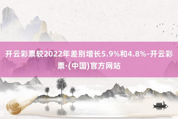 开云彩票较2022年差别增长5.9%和4.8%-开云彩票·(中国)官方网站