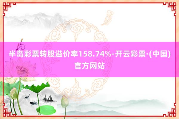 半岛彩票转股溢价率158.74%-开云彩票·(中国)官方网站