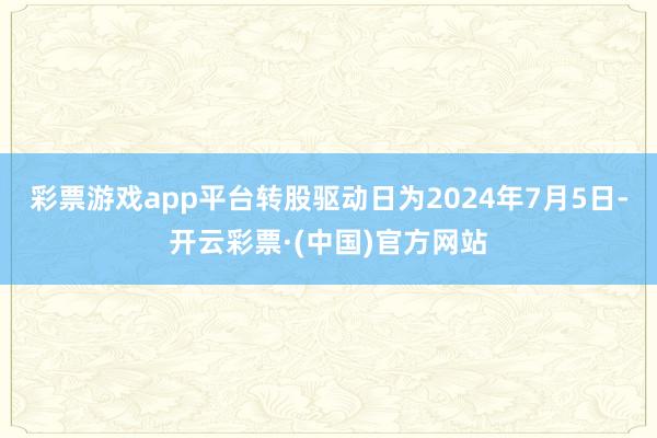 彩票游戏app平台转股驱动日为2024年7月5日-开云彩票·(中国)官方网站