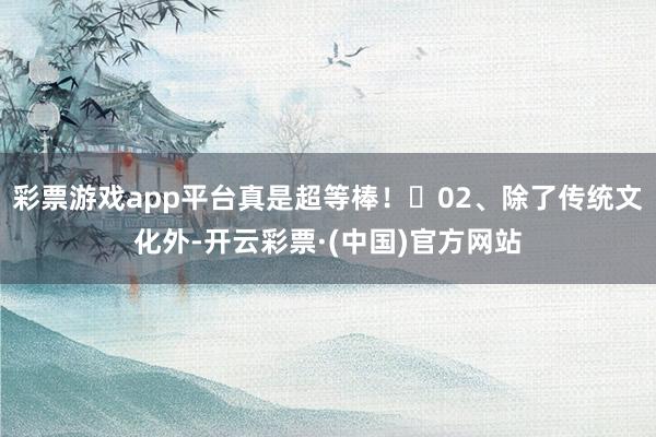 彩票游戏app平台真是超等棒！	02、除了传统文化外-开云彩票·(中国)官方网站