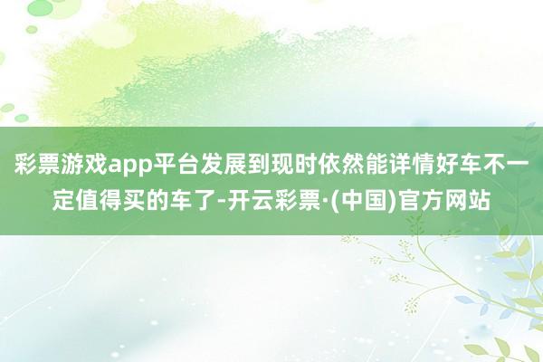 彩票游戏app平台发展到现时依然能详情好车不一定值得买的车了-开云彩票·(中国)官方网站