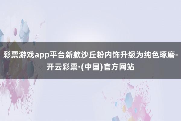 彩票游戏app平台新款沙丘粉内饰升级为纯色琢磨-开云彩票·(中国)官方网站