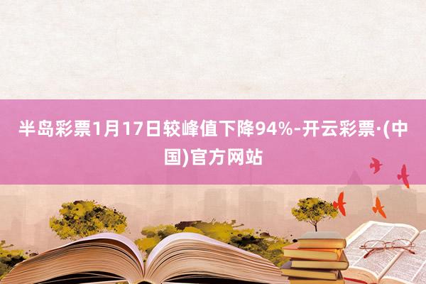 半岛彩票1月17日较峰值下降94%-开云彩票·(中国)官方网站