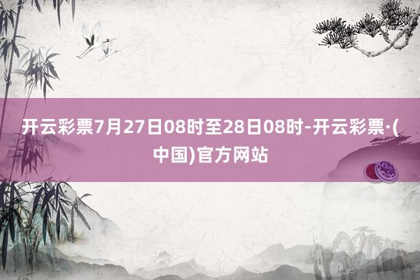 开云彩票7月27日08时至28日08时-开云彩票·(中国)官方网站