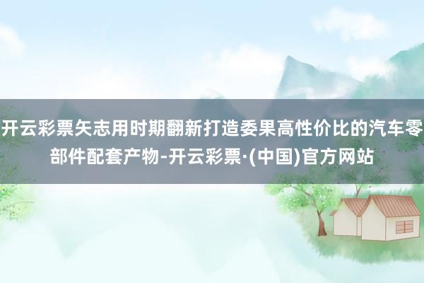 开云彩票矢志用时期翻新打造委果高性价比的汽车零部件配套产物-开云彩票·(中国)官方网站