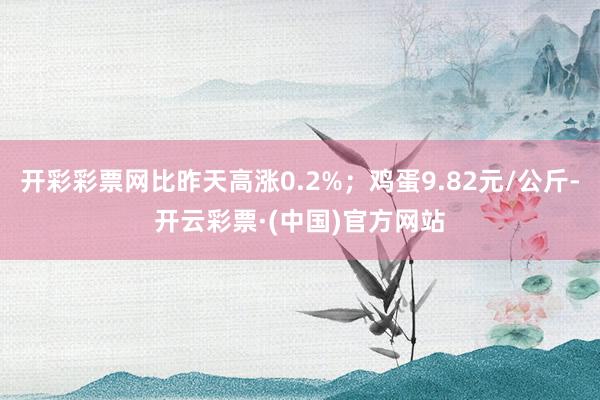 开彩彩票网比昨天高涨0.2%；鸡蛋9.82元/公斤-开云彩票·(中国)官方网站