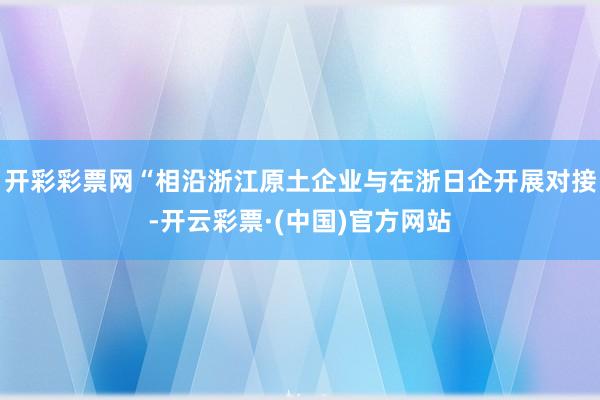 开彩彩票网“相沿浙江原土企业与在浙日企开展对接-开云彩票·(中国)官方网站