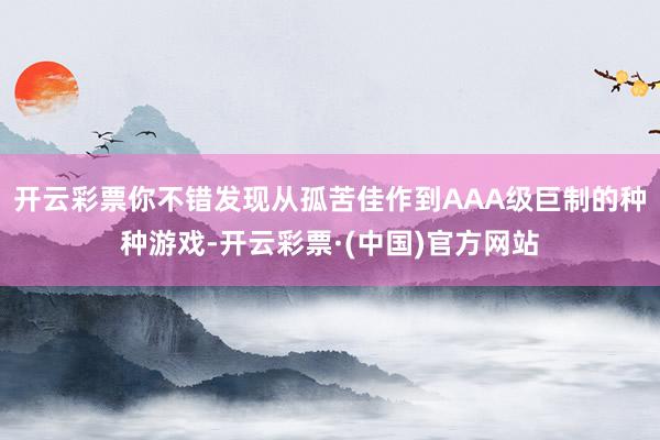 开云彩票你不错发现从孤苦佳作到AAA级巨制的种种游戏-开云彩票·(中国)官方网站