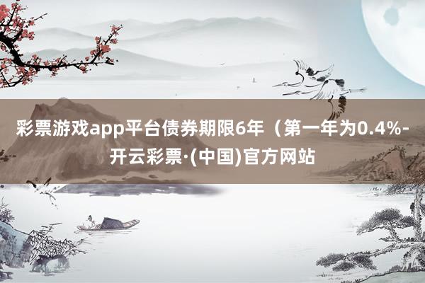 彩票游戏app平台债券期限6年（第一年为0.4%-开云彩票·(中国)官方网站