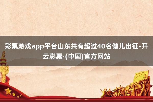 彩票游戏app平台山东共有超过40名健儿出征-开云彩票·(中国)官方网站