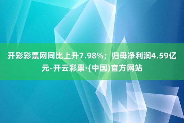 开彩彩票网同比上升7.98%；归母净利润4.59亿元-开云彩票·(中国)官方网站