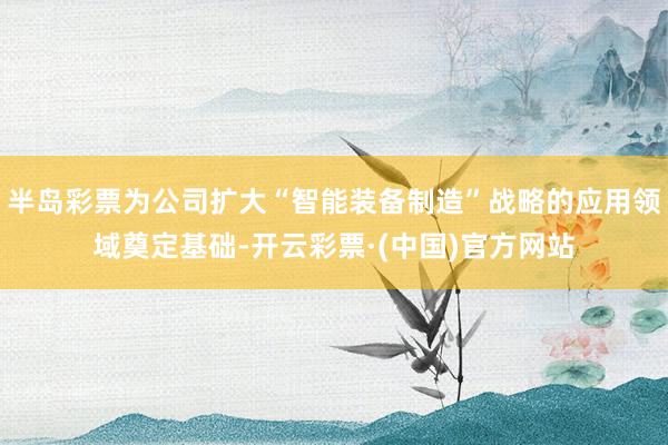 半岛彩票为公司扩大“智能装备制造”战略的应用领域奠定基础-开云彩票·(中国)官方网站